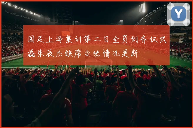 国足上海集训第二日全员到齐仅武磊朱辰杰缺席合练情况更新