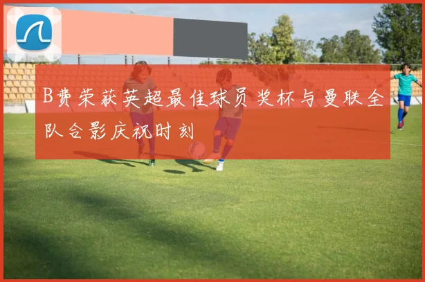 B费荣获英超最佳球员奖杯与曼联全队合影庆祝时刻