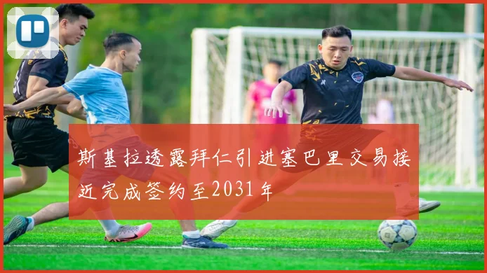 斯基拉透露拜仁引进塞巴里交易接近完成签约至2031年