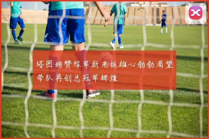 塔图姆赞绿军新老板雄心勃勃渴望带队再创总冠军辉煌