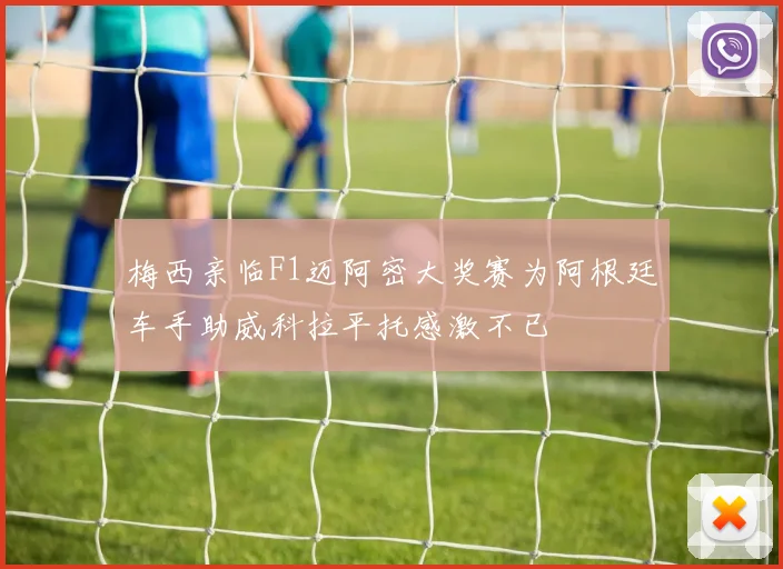 梅西亲临F1迈阿密大奖赛为阿根廷车手助威科拉平托感激不已