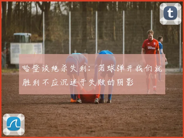 哈登谈绝杀失利：若球弹开我们就胜利不应沉迷于失败的阴影
