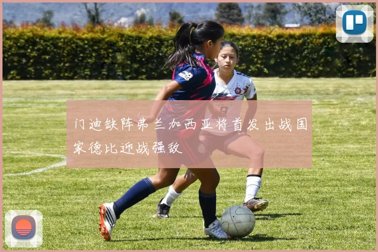 门迪缺阵弗兰加西亚将首发出战国家德比迎战强敌