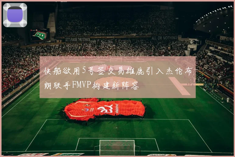 快船欲用5号签交易雄鹿引入杰伦布朗联手FMVP构建新阵容