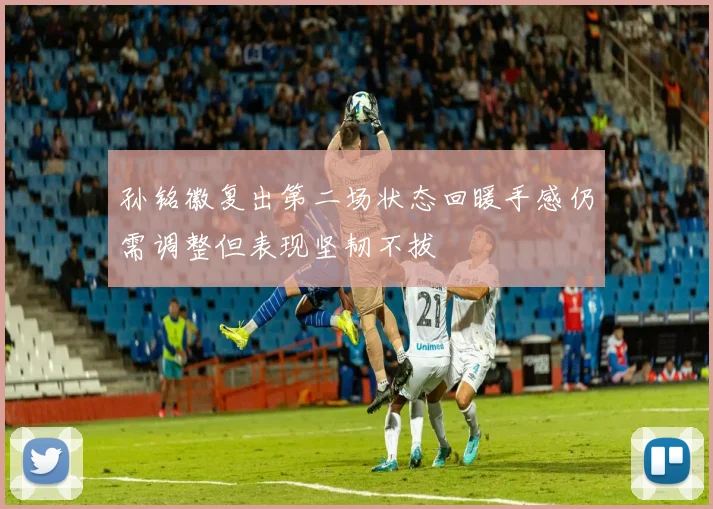 孙铭徽复出第二场状态回暖手感仍需调整但表现坚韧不拔