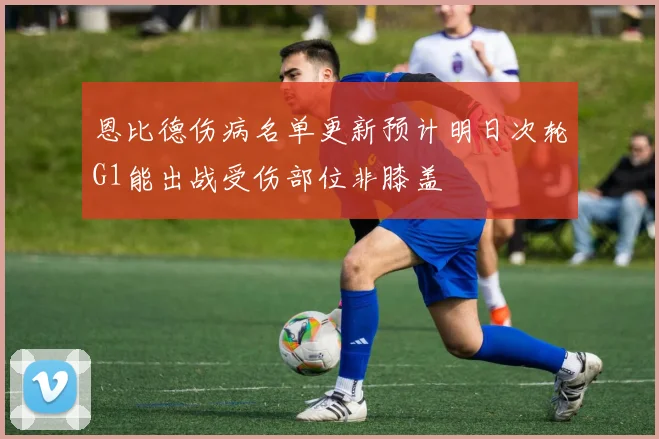恩比德伤病名单更新预计明日次轮G1能出战受伤部位非膝盖
