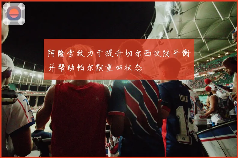 阿隆索致力于提升切尔西攻防平衡并帮助帕尔默重回状态