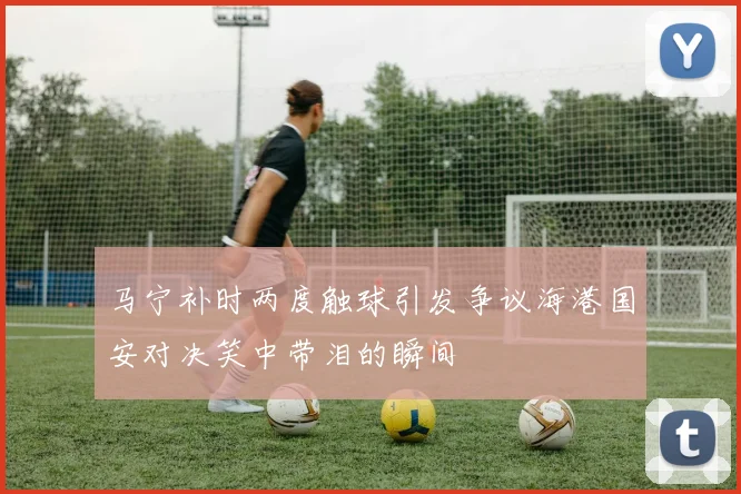 马宁补时两度触球引发争议海港国安对决笑中带泪的瞬间