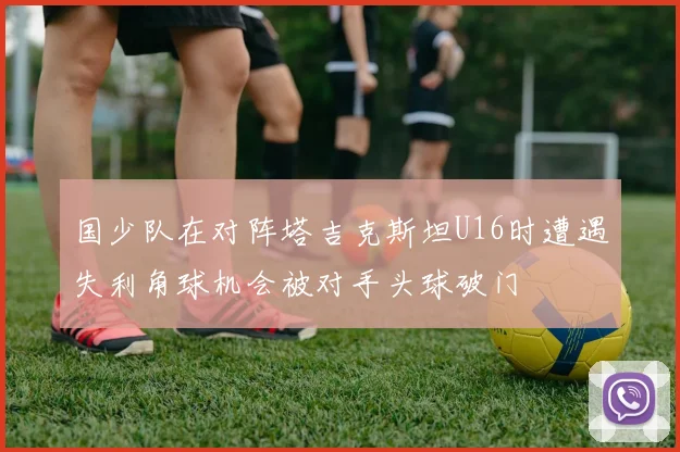 国少队在对阵塔吉克斯坦U16时遭遇失利角球机会被对手头球破门