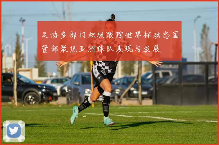 足协多部门积极跟踪世界杯动态国管部聚焦亚洲球队表现与发展